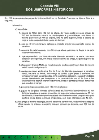 Capítulo VIII
DOS UNIFORMES HISTÓRICOS
Pag 177
A B C D E F G H I J
Art. 220. A descrição das peças do Uniforme Histórico do Batalhão Francisco de Lima e Silva é a
seguinte:
I - barretina:
a) para oficial:
1. modelo de 1852, com 145 mm de altura, de veludo preto; de copa circular de
210 mm de diâmetro, coberta de plástico preto; é guarnecida por duas listras do
mesmo plástico de 25 mm de largura, uma na parte superior, unida à costura da
copa, e outra, na parte inferior, unida ao debrum;
2. pala de 40 mm de largura, aplicada à metade anterior da guarnição inferior da
barretina;
3. açucena de metal dourado, com 50 mm de altura, colocada na frente e na parte
superior da barretina;
4. tope representado por disco de metal dourado, esmaltado de verde, com uma
estrela de cinco pontas, em relevo colocada acima da chapa, na parte superior da
barretina;
5. chapa com Cruz de Malta, de metal dourado, tendo ao centro um disco do mesmo
metal, inscrito o algarismo 9;
6. cordões de raiom verde-oliva, fios de 3 mm de diâmetro guarnecem a barretina;
sendo, na parte da frente, uma trança de cordão duplo, presa à barretina, em
forma semicircular, tangenciando a linha superior da pala com . suas extremidades
presas, lateralmente, por tranquetas; e na parte de trás, um nó de duas voltas
tangenciando o debrum inferior da barretina, tendo as pontas ligadas às tranquetas
que prendem a trança;
7. penacho de penas verdes, com 180 mm de altura; e
8. jugular na cor preta, formada por duas tiras de 250 mm de comprimento e 10 mm
de largura cada uma, presas em ambos os lados por botões dourados de 15 mm
de diâmetro; a tira da esquerda receberá uma fivela dourada e um passador para
ajuste; a tira da direita terminará em ponteira, com furos intercalados de 10 mm.
b) para praça: a mesma descrição, quanto ao feitio e pormenores, da barretina usada pelo
oficial; sendo, no entanto, o penacho feito em pompom de lã verde, com 180 mm de
altura.
 