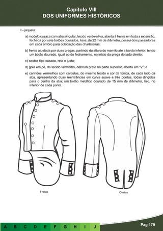 Capítulo VIII
DOS UNIFORMES HISTÓRICOS
Pag 179
A B C D E F G H I J
II - jaqueta:
a) modelo casaca com aba singular, tecido verde-oliva, aberta à frente em toda a extensão,
fechada por sete botões dourados, lisos, de 22 mm de diâmetro, possui dois passadores
em cada ombro para colocação das charlateiras;
b) frente ajustada por duas pregas, partindo da altura do mamilo até a borda inferior, tendo
um botão dourado, igual ao do fechamento, no início da prega do lado direito;
c) costas tipo casaca, reta e justa;
d) gola em pé, de tecido vermelho, debrum preto na parte superior, aberta em “V”; e
e) canhões vermelhos com carcelas, do mesmo tecido e cor da túnica, de cada lado da
aba, apresentando duas reentrâncias em curva suave e três pontas, todas dirigidas
para o centro da aba; um botão metálico dourado de 15 mm de diâmetro, liso, no
interior de cada ponta.
Frente Costas
 