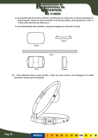 Pag 18
INDICE III III IV V VI VII VIII IX X XI
e) as presilhas são do mesmo material, constituindo-se, cada uma, de lâmina dobrada em
ângulo agudo, sendo um lado recortado na forma de dentes, para aprisionar o cinto, e
o outro lado servindo de alavanca; e
f) nas extremidades das presilhas, pequenas espigas se articulam à fivela.
XII - cinto talabarte branco (para oficial): é feito de couro branco com ferragens em metal
dourado e possui guia de espada.
Frente
Verso Presilha
Cinto
Lateral
 