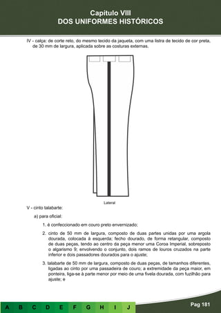 Capítulo VIII
DOS UNIFORMES HISTÓRICOS
Pag 181
A B C D E F G H I J
IV - calça: de corte reto, do mesmo tecido da jaqueta, com uma listra de tecido de cor preta,
de 30 mm de largura, aplicada sobre as costuras externas.
V - cinto talabarte:
a) para oficial:
1. é confeccionado em couro preto envernizado;
2. cinto de 50 mm de largura, composto de duas partes unidas por uma argola
dourada, colocada à esquerda; fecho dourado, de forma retangular, composto
de duas peças, tendo ao centro da peça menor uma Coroa Imperial, sobreposto
o algarismo 9; envolvendo o conjunto, dois ramos de louros cruzados na parte
inferior e dois passadores dourados para o ajuste;
3. talabarte de 50 mm de largura, composto de duas peças, de tamanhos diferentes,
ligadas ao cinto por uma passadeira de couro; a extremidade da peça maior, em
ponteira, liga-se à parte menor por meio de uma fivela dourada, com fuzilhão para
ajuste; e
Lateral
 