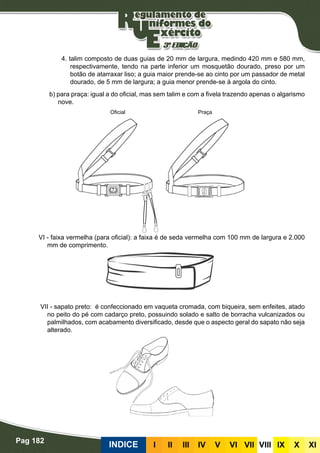 Pag 182
INDICE III III IV V VI VII VIII IX X XI
4. talim composto de duas guias de 20 mm de largura, medindo 420 mm e 580 mm,
respectivamente, tendo na parte inferior um mosquetão dourado, preso por um
botão de atarraxar liso; a guia maior prende-se ao cinto por um passador de metal
dourado, de 5 mm de largura; a guia menor prende-se à argola do cinto.
b) para praça: igual a do oficial, mas sem talim e com a fivela trazendo apenas o algarismo
nove.
VI - faixa vermelha (para oficial): a faixa é de seda vermelha com 100 mm de largura e 2.000
mm de comprimento.
VII - sapato preto: é confeccionado em vaqueta cromada, com biqueira, sem enfeites, atado
no peito do pé com cadarço preto, possuindo solado e salto de borracha vulcanizados ou
palmilhados, com acabamento diversificado, desde que o aspecto geral do sapato não seja
alterado.
Oficial Praça
 