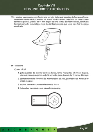 Capítulo VIII
DOS UNIFORMES HISTÓRICOS
Pag 183
A B C D E F G H I J
VIII - polaina: na cor preta, é confeccionada em brim de lona de algodão, de forma anatômica,
deve cobrir o tornozelo e o peito do pé; aberta no lado de fora, abotoada por cinco botões
de matéria plástica, pretos, de 11 mm; dispõe de uma correia do mesmo tecido, com fivela
de metal cromado, costurada no meio das bordas inferiores, que serve para fixar a polaina
ao calçado.
IX - chalateira:
a) para oficial:
1. pala revestida do mesmo tecido da túnica, forma retangular, 50 mm de largura,
oitavada na parte superior, onde há um botão chato dourado de 15 mm de diâmetro;
2. palmatória circular revestida do mesmo tecido da pala, guarnecida de meia-lua de
metal dourado;
3. sobre a palmatória uma estrela dourada lisa; e
4. fechando a palmatória, uma passadeira dourada.
 