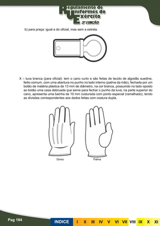 Pag 184
INDICE III III IV V VI VII VIII IX X XI
b) para praça: igual a do oficial, mas sem a estrela.
X – luva branca (para oficial): tem o cano curto e são feitas de tecido de algodão suedine,
feitio comum, com uma abertura no punho no lado interno (palma da mão), fechada por um
botão de matéria plástica de 13 mm de diâmetro, na cor branca, possuindo no lado oposto
ao botão uma casa debruada que serve para fechar o punho da luva; na parte superior do
cano, apresenta uma bainha de 10 mm costurada com ponto especial (ramalhado), tendo
as divisões correspondentes aos dedos feitas com costura dupla.
Dorso Palma
 