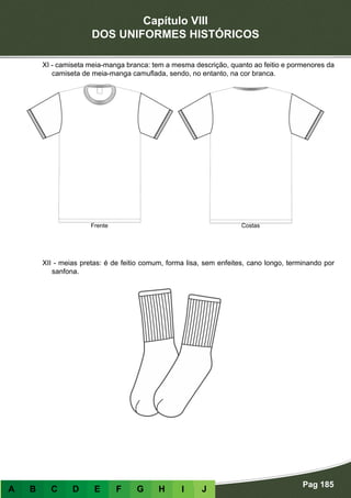 Capítulo VIII
DOS UNIFORMES HISTÓRICOS
Pag 185
A B C D E F G H I J
XI - camiseta meia-manga branca: tem a mesma descrição, quanto ao feitio e pormenores da
camiseta de meia-manga camuflada, sendo, no entanto, na cor branca.
XII - meias pretas: é de feitio comum, forma lisa, sem enfeites, cano longo, terminando por
sanfona.
Frente Costas
 