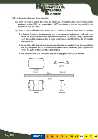 Pag 186
INDICE III III IV V VI VII VIII IX X XI
XIII - cinto verde-oliva com fivela dourada:
a) o cinto verde-oliva é feito de correia de náilon, de forma plana, lisa e com duas ourelas,
tendo no mínimo 1100 mm e no máximo 1400 mm de comprimento, largura de 35 mm
e espessura de 2,5 mm;
b) a fivela dourada é feita de latão polido, sendo constituída de uma fivela e duas presilhas:
1. a fivela é ligeiramente abaulada e tem a forma aproximada de um retângulo; nos
lados de maiores dimensões, existem duas dobras da mesma chapa, recortadas,
com as arestas arredondadas, e cujas extremidades contêm olhais de articulação
das presilhas;
2. as presilhas são do mesmo material, constituindo-se, cada uma, de lâmina dobrada
em ângulo agudo, sendo um lado recortado na forma de dentes, para aprisionar o
cinto, e o outro lado servindo de alavanca; e
3. nas extremidades das presilhas, pequenas espigas se articulam à fivela.
Frente
Verso Presilha
Cinto
Lateral
 
