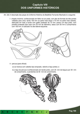 Capítulo VIII
DOS UNIFORMES HISTÓRICOS
Pag 189
A B C D E F G H I J
Art. 222. A descrição das peças do Uniforme Histórico do Batalhão Fernando Machado é a seguinte:
I - chapéu tricórnio: confeccionado em feltro na cor preta, com aba de formato de três pontas
voltadas para cima, tendo 150 mm na parte mais larga e 75 mm na parte mais estreita,
debruada em toda a borda com galão prateado de 10 mm; possui um laço preto, com
presilha prateada (tipo tope com 20 mm de diâmetro), lados com 50 mm e comprimento
com 100 mm; é colocado na aba lateral esquerda.
II - peruca (para oficial):
a) cor branca com cabelos tipo empoado, rabicho e laço pretos; e
b) o laço da peruca é confeccionado em tecido preto, com 20 mm de largura por 30 mm
de comprimento, e pendentes de 50 mm de comprimento.
 