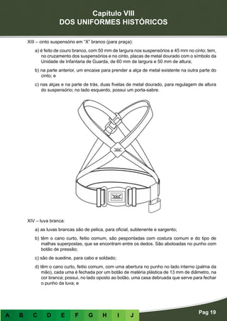 Capítulo VIII
DOS UNIFORMES HISTÓRICOS
Pag 19
A B C D E F G H I J
XIII – cinto suspensório em “X” branco (para praça):
a) é feito de couro branco, com 50 mm de largura nos suspensórios e 45 mm no cinto; tem,
no cruzamento dos suspensórios e no cinto, placas de metal dourado com o símbolo da
Unidade de Infantaria de Guarda, de 60 mm de largura e 50 mm de altura;
b) na parte anterior, um encaixe para prender a alça de metal existente na outra parte do
cinto; e
c) nas alças e na parte de trás, duas fivelas de metal dourado, para regulagem de altura
do suspensório; no lado esquerdo, possui um porta-sabre.
XIV – luva branca:
a) as luvas brancas são de pelica, para oficial, subtenente e sargento;
b) têm o cano curto, feitio comum, são pespontadas com costura comum e do tipo de
malhas superpostas, que se encontram entre os dedos. São abotoadas no punho com
botão de pressão;
c) são de suedine, para cabo e soldado;
d) têm o cano curto, feitio comum, com uma abertura no punho no lado interno (palma da
mão), cada uma é fechada por um botão de matéria plástica de 13 mm de diâmetro, na
cor branca; possui, no lado oposto ao botão, uma casa debruada que serve para fechar
o punho da luva; e
 
