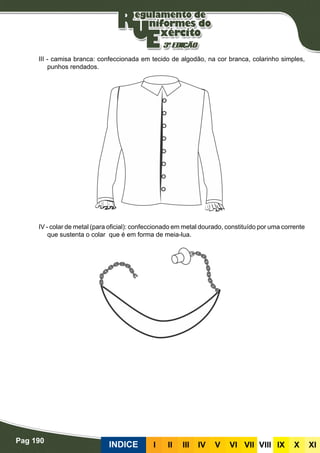 Pag 190
INDICE III III IV V VI VII VIII IX X XI
III - camisa branca: confeccionada em tecido de algodão, na cor branca, colarinho simples,
punhos rendados.
IV - colar de metal (para oficial): confeccionado em metal dourado, constituído por uma corrente
que sustenta o colar que é em forma de meia-lua.
 