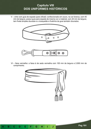 Capítulo VIII
DOS UNIFORMES HISTÓRICOS
Pag 191
A B C D E F G H I J
V – cinto com guia de espada (para oficial): confeccionado em couro, na cor branca, com 45
mm de largura, possui guia para espada de mesma cor e material, com 20 mm de largura;
tem fivela simples dourada e o mosquetão e fivelinha da guia também dourados.
VI – faixa vermelha: a faixa é de seda vermelha com 100 mm de largura e 2.000 mm de
comprimento.
 