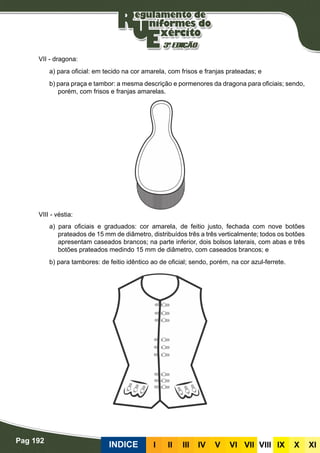 Pag 192
INDICE III III IV V VI VII VIII IX X XI
VII - dragona:
a) para oficial: em tecido na cor amarela, com frisos e franjas prateadas; e
b) para praça e tambor: a mesma descrição e pormenores da dragona para oficiais; sendo,
porém, com frisos e franjas amarelas.
VIII - véstia:
a) para oficiais e graduados: cor amarela, de feitio justo, fechada com nove botões
prateados de 15 mm de diâmetro, distribuídos três a três verticalmente; todos os botões
apresentam caseados brancos; na parte inferior, dois bolsos laterais, com abas e três
botões prateados medindo 15 mm de diâmetro, com caseados brancos; e
b) para tambores: de feitio idêntico ao de oficial; sendo, porém, na cor azul-ferrete.
 