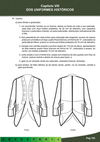 Capítulo VIII
DOS UNIFORMES HISTÓRICOS
Pag 193
A B C D E F G H I J
IX - casaca:
a) para oficiais e graduados:
1. cor azul-ferrete; forrada na cor branca; aberta na frente em toda a sua extensão,
cada lado com doze botões prateados, de 22 mm de diâmetro, com caseados
brancos e costurados à banda, um para cada botão, distribuídos verticalmente três
a três;
2. dois passadores em cada ombro para colocação das dragonas; reverso da casaca
preso por um botão e um laço; quatro frisos brancos, em forma de “V”, costurados na
parte lateral inferior, presos no centro por botões prateados de 15 mm de diâmetro;
3. mangas com canhão amarelo e punhos duplos de 110 mm de altura, apresentando
do lado externo quatro frisos brancos em forma de “U”, costurados e presos, ao
centro, por botões prateados 15 mm de diâmetro;
4. corte cintado e com a frente livre; costas com traseiros de dois quartos com friso na
cintura, costura central e aberta da cintura para baixo; e
5. gola na cor amarela; tendo em cada lado, caseados brancos, fechados.
b) para tambor: de feitio idêntico ao de oficial; sendo, porém, na cor amarela, canhão e
gola azul-ferrete.
CostasFrente
 