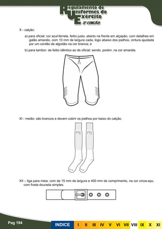 Pag 194
INDICE III III IV V VI VII VIII IX X XI
X - calção:
a) para oficial: cor azul-ferrete, feitio justo, aberto na frente em alçapão, com detalhes em
galão amarelo, com 10 mm de largura cada, logo abaixo dos joelhos, cintura ajustada
por um cordão de algodão na cor branca; e
b) para tambor: de feitio idêntico ao de oficial; sendo, porém, na cor amarela.
XI - meião: são brancos e devem cobrir os joelhos por baixo do calção.
XII – liga para meia: com de 15 mm de largura e 400 mm de comprimento, na cor cinza-aço,
com fivela dourada simples.
 