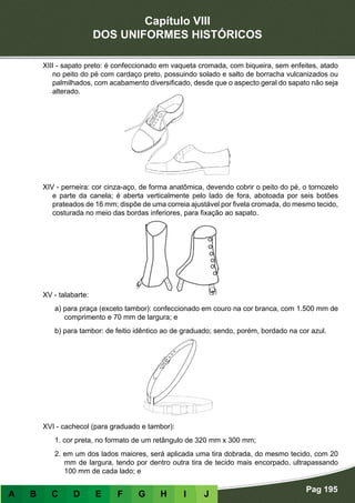 Capítulo VIII
DOS UNIFORMES HISTÓRICOS
Pag 195
A B C D E F G H I J
XIII - sapato preto: é confeccionado em vaqueta cromada, com biqueira, sem enfeites, atado
no peito do pé com cardaço preto, possuindo solado e salto de borracha vulcanizados ou
palmilhados, com acabamento diversificado, desde que o aspecto geral do sapato não seja
alterado.
XIV - perneira: cor cinza-aço, de forma anatômica, devendo cobrir o peito do pé, o tornozelo
e parte da canela; é aberta verticalmente pelo lado de fora, abotoada por seis botões
prateados de 16 mm; dispõe de uma correia ajustável por fivela cromada, do mesmo tecido,
costurada no meio das bordas inferiores, para fixação ao sapato.
XV - talabarte:
a) para praça (exceto tambor): confeccionado em couro na cor branca, com 1.500 mm de
comprimento e 70 mm de largura; e
b) para tambor: de feitio idêntico ao de graduado; sendo, porém, bordado na cor azul.
XVI - cachecol (para graduado e tambor):
1. cor preta, no formato de um retângulo de 320 mm x 300 mm;
2. em um dos lados maiores, será aplicada uma tira dobrada, do mesmo tecido, com 20
mm de largura, tendo por dentro outra tira de tecido mais encorpado, ultrapassando
100 mm de cada lado; e
 