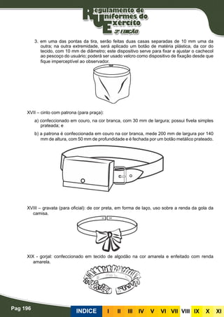 Pag 196
INDICE III III IV V VI VII VIII IX X XI
3. em uma das pontas da tira, serão feitas duas casas separadas de 10 mm uma da
outra; na outra extremidade, será aplicado um botão de matéria plástica, da cor do
tecido, com 10 mm de diâmetro; este dispositivo serve para fixar e ajustar o cachecol
ao pescoço do usuário; poderá ser usado velcro como dispositivo de fixação desde que
fique imperceptível ao observador.
XVII – cinto com patrona (para praça):
a) confeccionado em couro, na cor branca, com 30 mm de largura; possui fivela simples
prateada; e
b) a patrona é confeccionada em couro na cor branca, mede 200 mm de largura por 140
mm de altura, com 50 mm de profundidade e é fechada por um botão metálico prateado.
XVIII – gravata (para oficial): de cor preta, em forma de laço, uso sobre a renda da gola da
camisa.
XIX - gorjal: confeccionado em tecido de algodão na cor amarela e enfeitado com renda
amarela.
 