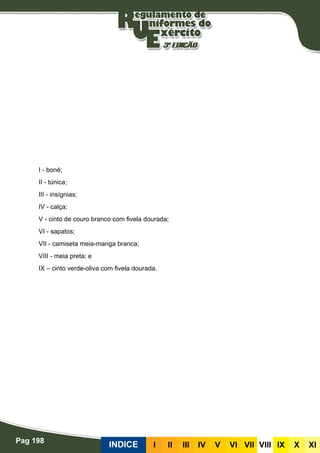 Pag 198
INDICE III III IV V VI VII VIII IX X XI
I - boné;
II - túnica;
III - insígnias;
IV - calça;
V - cinto de couro branco com fivela dourada;
VI - sapatos;
VII - camiseta meia-manga branca;
VIII - meia preta; e
IX – cinto verde-oliva com fivela dourada.
 