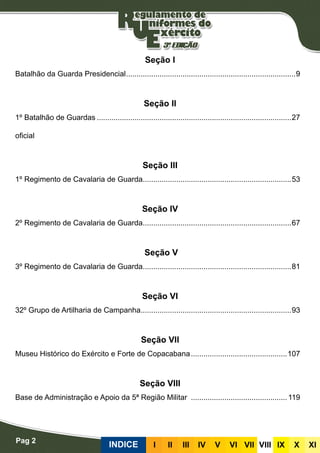 Pag 2
INDICE III III IV V VI VII VIII IX X XI
Seção I
Batalhão da Guarda Presidencial..................................................................................9
Seção II
1º Batalhão de Guardas..............................................................................................27
oficial
Seção III
1º Regimento de Cavalaria de Guarda........................................................................53
Seção IV
2º Regimento de Cavalaria de Guarda........................................................................67
Seção V
3º Regimento de Cavalaria de Guarda........................................................................81
Seção VI
32º Grupo de Artilharia de Campanha.........................................................................93
Seção VII
Museu Histórico do Exército e Forte de Copacabana...............................................107
Seção VIII
Base de Administração e Apoio da 5ª Região Militar ...............................................119
 
