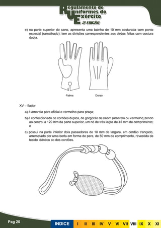 Pag 20
INDICE III III IV V VI VII VIII IX X XI
e) na parte superior do cano, apresenta uma bainha de 10 mm costurada com ponto
especial (ramalhado); tem as divisões correspondentes aos dedos feitas com costura
dupla.
XV – fiador:
a) é amarelo para oficial e vermelho para praça;
b) é confeccionado de cordões duplos, de gorgorão de raiom (amarelo ou vermelho) tendo
ao centro, a 120 mm da parte superior, um nó de três laços de 45 mm de comprimento;
e
c) possui na parte inferior dois passadores de 10 mm de largura, em cordão trançado,
arrematado por uma borla em forma de pera, de 50 mm de comprimento, revestida de
tecido idêntico ao dos cordões.
Palma Dorso
 