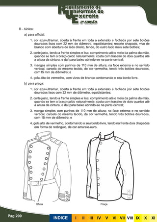 Pag 200
INDICE III III IV V VI VII VIII IX X XI
II – túnica:
a) para official:
1. cor azul-ultramar, aberta à frente em toda a extensão e fechada por sete botões
dourados lisos com 22 mm de diâmetro, equidistantes; recorte chapado, vivo de
branco com abertura do lado direito, tendo, do outro lado mais sete botões;
2. corte justo, tendo a frente simples e lisa; comprimento até o meio da palma da mão,
quando se tem o braço caído naturalmente; costa com traseiro de dois quartos até
a altura da cintura, e daí para baixo abrindo-se na parte central;
3. mangas simples com punhos de 110 mm de altura; na face externa e no sentido
vertical, carcela do mesmo tecido, de cor vermelha, tendo três botões dourados,
com15 mm de diâmetro; e
4. gola alta de vermelho, com vivos de branco contornando o seu bordo livre.
b) para praça:
1. cor azul-ultramar, aberta à frente em toda a extensão e fechada por sete botões
dourados lisos com 22 mm de diâmetro, equidistantes;
2. corte justo, tendo a frente simples e lisa; comprimento até o meio da palma da mão,
quando se tem o braço caído naturalmente; costa com traseiro de dois quartos até
a altura da cintura, e daí para baixo abrindo-se na parte central;
3. manga simples com punhos de 110 mm de altura; na face externa e no sentido
vertical, carcela do mesmo tecido, de cor vermelha, tendo três botões dourados,
com 15 mm de diâmetro; e
4. gola alta de vermelho, contornando o seu bordo livre, tendo na frente dois chapados
em forma de retângulo, de cor amarelo-ouro.
PraçaOficial
 