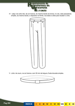 Pag 202
INDICE III III IV V VI VII VIII IX X XI
IV - calça: de corte reto, de cor branca, do mesmo tecido da túnica; no cós, sete passadores
simples, do mesmo tecido, e dispostos na frente, nos lados e atrás para receber o cinto.
V - cinto: de couro, na cor branca, com 30 mm de largura; fivela dourada simples.
 