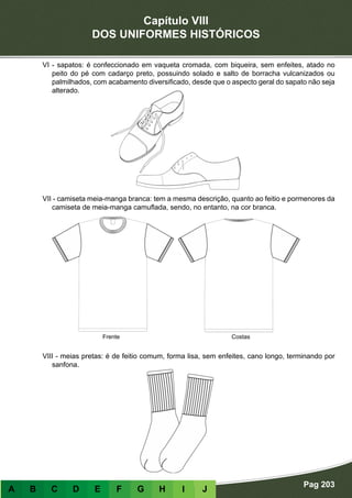 Capítulo VIII
DOS UNIFORMES HISTÓRICOS
Pag 203
A B C D E F G H I J
VI - sapatos: é confeccionado em vaqueta cromada, com biqueira, sem enfeites, atado no
peito do pé com cadarço preto, possuindo solado e salto de borracha vulcanizados ou
palmilhados, com acabamento diversificado, desde que o aspecto geral do sapato não seja
alterado.
VII - camiseta meia-manga branca: tem a mesma descrição, quanto ao feitio e pormenores da
camiseta de meia-manga camuflada, sendo, no entanto, na cor branca.
VIII - meias pretas: é de feitio comum, forma lisa, sem enfeites, cano longo, terminando por
sanfona.
Frente Costas
 