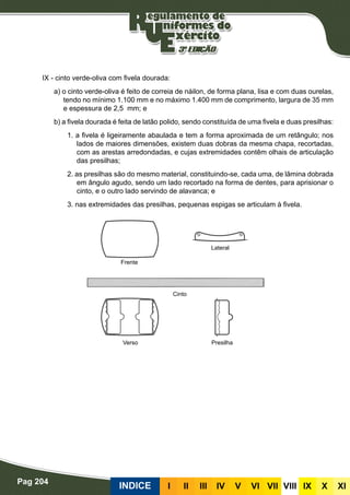 Pag 204
INDICE III III IV V VI VII VIII IX X XI
IX - cinto verde-oliva com fivela dourada:
a) o cinto verde-oliva é feito de correia de náilon, de forma plana, lisa e com duas ourelas,
tendo no mínimo 1.100 mm e no máximo 1.400 mm de comprimento, largura de 35 mm
e espessura de 2,5 mm; e
b) a fivela dourada é feita de latão polido, sendo constituída de uma fivela e duas presilhas:
1. a fivela é ligeiramente abaulada e tem a forma aproximada de um retângulo; nos
lados de maiores dimensões, existem duas dobras da mesma chapa, recortadas,
com as arestas arredondadas, e cujas extremidades contêm olhais de articulação
das presilhas;
2. as presilhas são do mesmo material, constituindo-se, cada uma, de lâmina dobrada
em ângulo agudo, sendo um lado recortado na forma de dentes, para aprisionar o
cinto, e o outro lado servindo de alavanca; e
3. nas extremidades das presilhas, pequenas espigas se articulam à fivela.
Frente
Verso Presilha
Cinto
Lateral
 