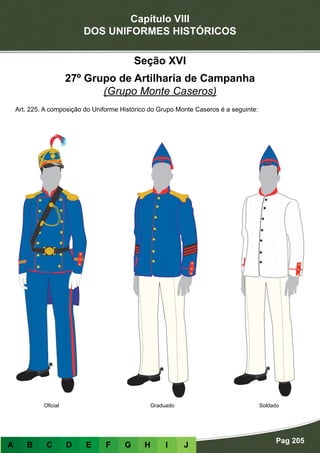 Capítulo VIII
DOS UNIFORMES HISTÓRICOS
Pag 205
A B C D E F G H I J
GraduadoOficial Soldado
Seção XVI
27º Grupo de Artilharia de Campanha
(Grupo Monte Caseros)
Art. 225. A composição do Uniforme Histórico do Grupo Monte Caseros é a seguinte:
 