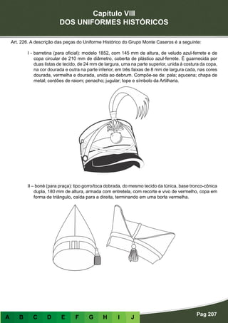 Capítulo VIII
DOS UNIFORMES HISTÓRICOS
Pag 207
A B C D E F G H I J
Art. 226. A descrição das peças do Uniforme Histórico do Grupo Monte Caseros é a seguinte:
I - barretina (para oficial): modelo 1852, com 145 mm de altura, de veludo azul-ferrete e de
copa circular de 210 mm de diâmetro, coberta de plástico azul-ferrete. É guarnecida por
duas listas de tecido, de 24 mm de largura, uma na parte superior, unida à costura da copa,
na cor dourada e outra na parte inferior, em três faixas de 8 mm de largura cada, nas cores
dourada, vermelha e dourada, unida ao debrum. Compõe-se de: pala; açucena; chapa de
metal; cordões de raiom; penacho; jugular; tope e símbolo da Artilharia.
II – boné (para praça): tipo gorro/toca dobrada, do mesmo tecido da túnica, base tronco-cônica
dupla, 180 mm de altura, armada com entretela, com recorte e vivo de vermelho, copa em
forma de triângulo, caída para a direita, terminando em uma borla vermelha.
 