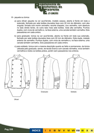 Pag 208
INDICE III III IV V VI VII VIII IX X XI
III - jaqueta ou túnica:
a) para oficial: jaqueta na cor azul-ferrete, modelo casaca, aberta à frente em toda a
extensão, fechada por sete botões dourados lisos com 22 mm de diâmetro; com aba
singular, forrada com morim vermelho; recorte chapado, vivo vermelho, com abertura
no lado direito tendo, do outro lado mais sete botões. Gola alta vermelha. Punhos
duplos, com vivos de vermelho e, na face externa, uma carcela também vermelha. Dois
passadores em cada ombro.
b) para graduado: túnica na cor azul-ferrete, aberta na frente em toda sua extensão,
fechado por sete botões dourados lisos com 22 mm de diâmetro. Gola dupla, metade
anterior de vermelho. Punhos duplos, com vivos de vermelho e, na face externa, uma
carcela também vermelha. Dois passadores em cada ombro.
c) para soldado: túnica com a mesma descrição quanto ao feitio e pormenores, da túnica
utilizada pelo graduado, sendo, de tecido branco com carcela vermelha, vivos também
vermelhos e todos os botões pretos, porém sem passadores nos ombros.
Graduado
Oficial
Soldado
 