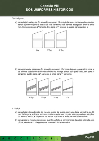 Capítulo VIII
DOS UNIFORMES HISTÓRICOS
Pag 209
A B C D E F G H I J
IV - insígnias:
a) para oficial: galões de fio amarelo-ouro com 10 mm de largura, contornando o punho,
sendo o primeiro junto e abaixo do vivo vermelho e os demais espaçados entre si em 5
mm. Serão dois para 2º tenente, três para o 1º tenente e quatro para capitão; e
b) para graduado: galões de fio amarelo-ouro com 12 mm de largura, espaçados entre si
de 5 mm e costurados transversalmente na manga. Serão dois para cabo, três para 3º
sargento, quatro para o 2º sargento e cinco para 1º sargento.
V - calça:
a) para oficial: de corte reto, do mesmo tecido da túnica, com uma listra vermelha, de 30
mm de largura, aplicada sobre as costuras externas; no cós, sete passadores simples,
do mesmo tecido, e dispostos na frente, nos lados e atrás para receber o cinto.
b) para praça: a mesma descrição, quanto ao feitio e por menores da calça utilizada pelo
oficial, sendo de cor bege-creme, mas sem listra vermelha.
Cap 1º Ten 2º Ten
1º Sgt 2º Sgt 3º Sgt Cb
 