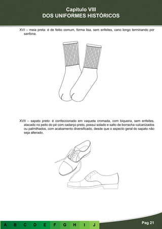 Capítulo VIII
DOS UNIFORMES HISTÓRICOS
Pag 21
A B C D E F G H I J
XVI – meia preta: é de feitio comum, forma lisa, sem enfeites, cano longo terminando por
sanfona.
XVII – sapato preto: é confeccionado em vaqueta cromada, com biqueira, sem enfeites,
atacado no peito do pé com cadarço preto, possui solado e salto de borracha vulcanizados
ou palmilhados, com acabamento diversificado, desde que o aspecto geral do sapato não
seja alterado.
 