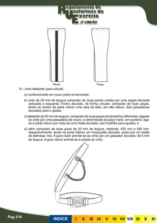 Pag 210
INDICE III III IV V VI VII VIII IX X XI
VI - cinto talabarte (para oficial):
a) confeccionado em couro preto envernizado;
b) cinto de 50 mm de largura composto de duas partes unidas por uma argola dourada
colocada a esquerda. Fecho dourado, de forma circular, composto de duas peças,
tendo ao centro da parte menor uma cara de leão, em alto relevo, dois passadores
dourados para o ajuste;
c) talabarte de 50 mm de largura, composto de duas peças de tamanhos diferentes, ligadas
ao cinto por uma passadeira de couro; a extremidade da peça maior, em ponteira, liga-
se à parte menor por meio de uma fivela dourada, com fuzilhão para ajustes; e
d) talim composto de duas guias de 20 mm de largura, medindo, 420 mm e 580 mm,
respectivamente, tendo na parte inferior um mosquetão dourado, preso por um botão
de atarraxar, liso. A guia maior prende-se ao cinto por um passador dourado, de 5 mm
de largura. A guia menor prende-se à argola do cinto.
PraçaOficial
 