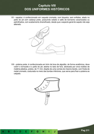Capítulo VIII
DOS UNIFORMES HISTÓRICOS
Pag 211
A B C D E F G H I J
VII - sapatos: é confeccionado em vaqueta cromada, com biqueira, sem enfeites, atado no
peito do pé com cadarço preto, possuindo solado e salto de borracha vulcanizados ou
palmilhados, com acabamento diversificado, desde que o aspecto geral do sapato não seja
alterado.
VIII - polaina preta: é confeccionada em brim de lona de algodão, de forma anatômica, deve
cobrir o tornozelo e o peito do pé; aberta no lado de fora, abotoada por cinco botões de
matéria plástica, pretos, de 11 mm; dispõe de uma correia do mesmo tecido, com fivela de
metal cromado, costurada no meio das bordas inferiores, que serve para fixar a polaina ao
calçado.
 