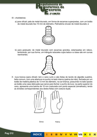 Pag 212
INDICE III III IV V VI VII VIII IX X XI
IX - charlateiras:
a) para oficial: pala de metal dourado, em forma de escamas superpostas, com um botão
de metal dourado liso 15 mm de diâmetro. Palmatória circular de metal dourado; e
b) para graduado: de metal dourado com escamas grandes, estampadas em relevo,
lembrando, por sua forma, um triângulo isósceles cujos lados e a base são em curvas
reentrantes.
X - luva branca (para oficial): tem o cano curto e são feitas de tecido de algodão suedine,
feitio comum, com uma abertura no punho no lado interno (palma da mão), fechada por um
botão de matéria plástica de 13 mm de diâmetro, na cor branca, possuindo no lado oposto
ao botão uma casa debruada que serve para fechar o punho da luva; na parte superior do
cano, apresenta uma bainha de 10 mm costurada com ponto especial (ramalhado), tendo
as divisões correspondentes aos dedos feitas com costura dupla.
PalmaDorso
 