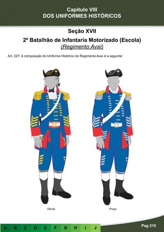 Capítulo VIII
DOS UNIFORMES HISTÓRICOS
Pag 215
A B C D E F G H I J
Seção XVII
2º Batalhão de Infantaria Motorizado (Escola)
(Regimento Avaí)
Art. 227. A composição do Uniforme Histórico do Regimento Avaí é a seguinte:
PraçaOficial
 