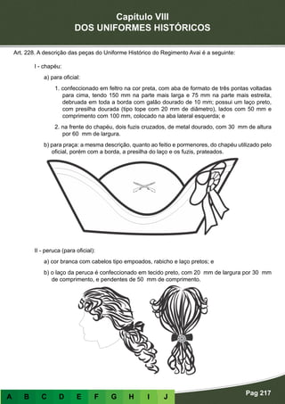 Capítulo VIII
DOS UNIFORMES HISTÓRICOS
Pag 217
A B C D E F G H I J
Art. 228. A descrição das peças do Uniforme Histórico do Regimento Avai é a seguinte:
I - chapéu:
a) para oficial:
1. confeccionado em feltro na cor preta, com aba de formato de três pontas voltadas
para cima, tendo 150 mm na parte mais larga e 75 mm na parte mais estreita,
debruada em toda a borda com galão dourado de 10 mm; possui um laço preto,
com presilha dourada (tipo tope com 20 mm de diâmetro), lados com 50 mm e
comprimento com 100 mm, colocado na aba lateral esquerda; e
2. na frente do chapéu, dois fuzis cruzados, de metal dourado, com 30 mm de altura
por 60 mm de largura.
b) para praça: a mesma descrição, quanto ao feitio e pormenores, do chapéu utilizado pelo
oficial, porém com a borda, a presilha do laço e os fuzis, prateados.
II - peruca (para oficial):
a) cor branca com cabelos tipo empoados, rabicho e laço pretos; e
b) o laço da peruca é confeccionado em tecido preto, com 20 mm de largura por 30 mm
de comprimento, e pendentes de 50 mm de comprimento.
 