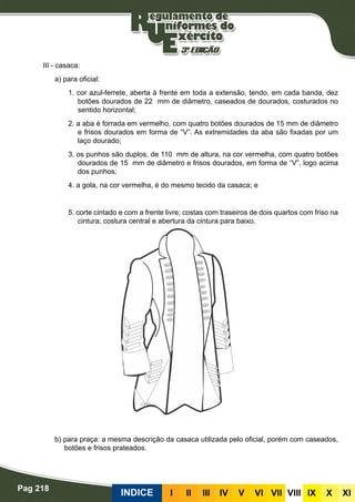 Pag 218
INDICE III III IV V VI VII VIII IX X XI
III - casaca:
a) para oficial:
1. cor azul-ferrete, aberta à frente em toda a extensão, tendo, em cada banda, dez
botões dourados de 22 mm de diâmetro, caseados de dourados, costurados no
sentido horizontal;
2. a aba é forrada em vermelho, com quatro botões dourados de 15 mm de diâmetro
e frisos dourados em forma de “V”. As extremidades da aba são fixadas por um
laço dourado;
3. os punhos são duplos, de 110 mm de altura, na cor vermelha, com quatro botões
dourados de 15 mm de diâmetro e frisos dourados, em forma de “V”, logo acima
dos punhos;
4. a gola, na cor vermelha, é do mesmo tecido da casaca; e
5. corte cintado e com a frente livre; costas com traseiros de dois quartos com friso na
cintura; costura central e abertura da cintura para baixo.
						
b) para praça: a mesma descrição da casaca utilizada pelo oficial, porém com caseados,
botões e frisos prateados.
 