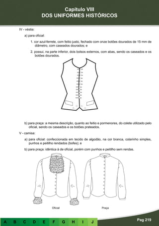 Capítulo VIII
DOS UNIFORMES HISTÓRICOS
Pag 219
A B C D E F G H I J
IV - véstia:
a) para oficial:
1. cor azul-ferrete, com feitio justo, fechado com onze botões dourados de 15 mm de
diâmetro, com caseados dourados; e
2. possui, na parte inferior, dois bolsos externos, com abas, sendo os caseados e os
botões dourados.
b) para praça: a mesma descrição, quanto ao feitio e pormenores, do colete utilizado pelo
oficial, sendo os caseados e os botões prateados.
V - camisa:
a) para oficial: confeccionada em tecido de algodão, na cor branca, colarinho simples,
punhos e peitilho rendados (bofes); e
b) para praça: idêntica à de oficial, porém com punhos e peitilho sem rendas.
PraçaOficial
 