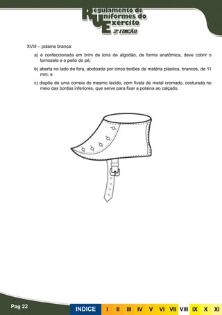 Pag 22
INDICE III III IV V VI VII VIII IX X XI
XVIII – polaina branca:
a) é confeccionada em brim de lona de algodão, de forma anatômica, deve cobrir o
tornozelo e o peito do pé;
b) aberta no lado de fora, abotoada por cinco botões de matéria plástica, brancos, de 11
mm; e
c) dispõe de uma correia do mesmo tecido, com fivela de metal cromado, costurada no
meio das bordas inferiores, que serve para fixar a polaina ao calçado.
 