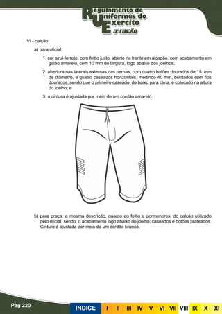 Pag 220
INDICE III III IV V VI VII VIII IX X XI
VI - calção:
a) para oficial:
1. cor azul-ferrete, com feitio justo, aberto na frente em alçapão, com acabamento em
galão amarelo, com 10 mm de largura, logo abaixo dos joelhos;
2. abertura nas laterais externas das pernas, com quatro botões dourados de 15 mm
de diâmetro, e quatro caseados horizontais, medindo 40 mm, bordados com fios
dourados, sendo que o primeiro caseado, de baixo para cima, é colocado na altura
do joelho; e
3. a cintura é ajustada por meio de um cordão amarelo.
					
b) para praça: a mesma descrição, quanto ao feitio e pormenores, do calção utilizado
pelo oficial, sendo, o acabamento logo abaixo do joelho; caseados e botões prateados.
Cintura é ajustada por meio de um cordão branco.
 