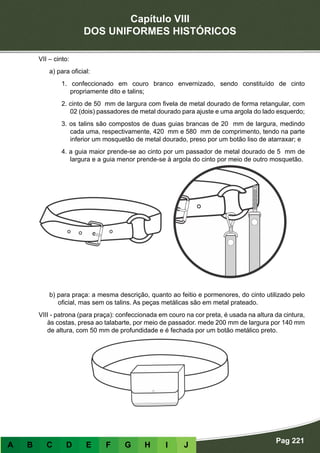 Capítulo VIII
DOS UNIFORMES HISTÓRICOS
Pag 221
A B C D E F G H I J
VII – cinto:
a) para oficial:
1. confeccionado em couro branco envernizado, sendo constituído de cinto
propriamente dito e talins;
2. cinto de 50 mm de largura com fivela de metal dourado de forma retangular, com
02 (dois) passadores de metal dourado para ajuste e uma argola do lado esquerdo;
3. os talins são compostos de duas guias brancas de 20 mm de largura, medindo
cada uma, respectivamente, 420 mm e 580 mm de comprimento, tendo na parte
inferior um mosquetão de metal dourado, preso por um botão liso de atarraxar; e
4. a guia maior prende-se ao cinto por um passador de metal dourado de 5 mm de
largura e a guia menor prende-se à argola do cinto por meio de outro mosquetão.
			
b) para praça: a mesma descrição, quanto ao feitio e pormenores, do cinto utilizado pelo
oficial, mas sem os talins. As peças metálicas são em metal prateado.
VIII - patrona (para praça): confeccionada em couro na cor preta, é usada na altura da cintura,
às costas, presa ao talabarte, por meio de passador. mede 200 mm de largura por 140 mm
de altura, com 50 mm de profundidade e é fechada por um botão metálico preto.
					
 