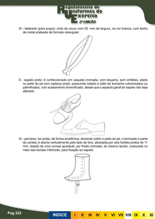 Pag 222
INDICE III III IV V VI VII VIII IX X XI
IX - talabarte (para praça): cinto de couro com 50 mm de largura, na cor branca, com fecho
de metal prateado de formato retangular.
X - sapato preto: é confeccionado em vaqueta cromada, com biqueira, sem enfeites, atado
no peito do pé com cadarço preto, possuindo solado e salto de borracha vulcanizados ou
palmilhados, com acabamento diversificado, desde que o aspecto geral do sapato não seja
alterado.
XI - perneira: cor preta, de forma anatômica, devendo cobrir o peito do pé, o tornozelo e parte
da canela; é aberta verticalmente pelo lado de fora, abotoada por seis botões pretos de 11
mm; dispõe de uma correia ajustável, por fivela cromada, do mesmo tecido, costurada no
meio das bordas inferiores, para fixação ao sapato.
 