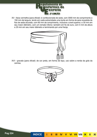 Pag 224
INDICE III III IV V VI VII VIII IX X XI
XV - faixa vermelha (para oficial): é confeccionada de seda, com 3000 mm de comprimento e
150 mm de largura, tendo em cada extremidade uma borla em forma de pera revestida de
fios de seda dourada, com 60 mm de comprimento, inclusive o anel superior, e 30 mm em
seu maior diâmetro, com um remate inferior, também em fio de ouro, com 4 mm de altura
e 35 mm em seu maior diâmetro e terminando por uma franja.
XVI - gravata (para oficial): de cor preta, em forma de laço, uso sobre a renda da gola da
camisa.
 