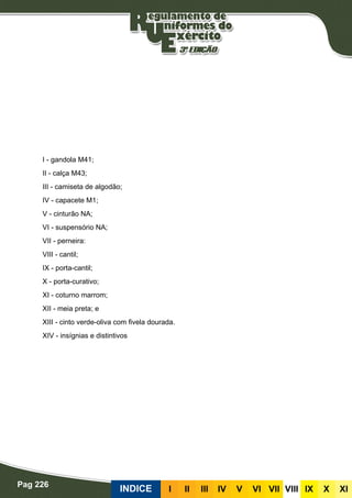 Pag 226
INDICE III III IV V VI VII VIII IX X XI
I - gandola M41;
II - calça M43;
III - camiseta de algodão;
IV - capacete M1;
V - cinturão NA;
VI - suspensório NA;
VII - perneira:
VIII - cantil;
IX - porta-cantil;
X - porta-curativo;
XI - coturno marrom;
XII - meia preta; e
XIII - cinto verde-oliva com fivela dourada.
XIV - insígnias e distintivos
 