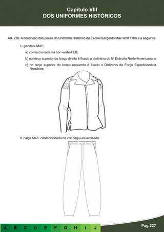 Capítulo VIII
DOS UNIFORMES HISTÓRICOS
Pag 227
A B C D E F G H I J
Art. 230. A descrição das peças do Uniforme Histórico da Escola Sargento Max Wolf Filho é a seguinte:
I - gandola M41:
a) confeccionada na cor verde-FEB;
b) no terço superior do braço direito é fixado o distintivo do 5º Exército Norte-Americano; e
c) no terço superior do braço esquerdo é fixado o Distintivo da Força Expedicionária
Brasileira.
II. calça M43: confeccionada na cor caqui-esverdeado.
 