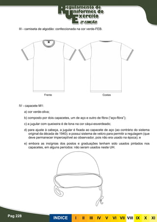 Pag 228
INDICE III III IV V VI VII VIII IX X XI
III - camiseta de algodão: confeccionada na cor verde-FEB.
IV - capacete M1:
a) cor verde-oliva;
b) composto por dois capacetes, um de aço e outro de fibra (“aço-fibra”);
c) a jugular com queixeira é de lona na cor cáqui-esverdeado;
d) para ajuste à cabeça, a jugular é fixada ao capacete de aço (ao contrário do sistema
original da década de 1940); e possui sistema de velcro para permitir a regulagem (que
deve permanecer imperceptível ao observador, pois não era usado na época); e
e) embora as insígnias dos postos e graduações tenham sido usados pintados nos
capacetes, em alguns períodos: não seram usados neste UH.
CostasFrente
 
