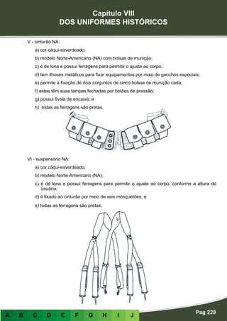 Capítulo VIII
DOS UNIFORMES HISTÓRICOS
Pag 229
A B C D E F G H I J
V - cinturão NA:
a) cor cáqui-esverdeado;
b) modelo Norte-Americano (NA) com bolsas de munição;
c) é de lona e possui ferragens para permitir o ajuste ao corpo;
d) tem ilhoses metálicos para fixar equipamentos por meio de ganchos especiais;
e) permite a fixação de dois conjuntos de cinco bolsas de munição cada;
f) estas têm suas tampas fechadas por botões de pressão;
g) possui fivela de encaixe; e
h) todas as ferragens são pretas.
VI - suspensório NA:
a) cor cáqui-esverdeado;
b) modelo Norte-Americano (NA);
c) é de lona e possui ferragens para permitir o ajuste ao corpo, conforme a altura do
usuário;
d) é fixado ao cinturão por meio de seis mosquetões; e
e) todas as ferragens são pretas.
 