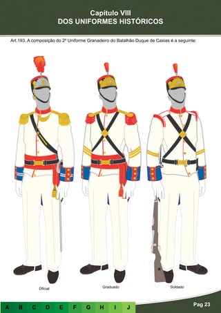Capítulo VIII
DOS UNIFORMES HISTÓRICOS
Pag 23
A B C D E F G H I J
Art.193. A composição do 2º Uniforme Granadeiro do Batalhão Duque de Caxias é a seguinte:
Oficial Graduado Soldado
 