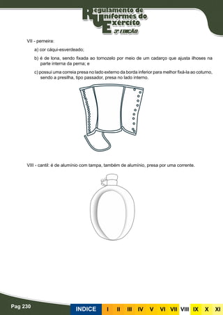 Pag 230
INDICE III III IV V VI VII VIII IX X XI
VII - perneira:
a) cor cáqui-esverdeado;
b) é de lona, sendo fixada ao tornozelo por meio de um cadarço que ajusta ilhoses na
parte interna da perna; e
c) possui uma correia presa no lado externo da borda inferior para melhor fixá-la ao coturno,
sendo a presilha, tipo passador, presa no lado interno.
VIII - cantil: é de alumínio com tampa, também de alumínio, presa por uma corrente.
 