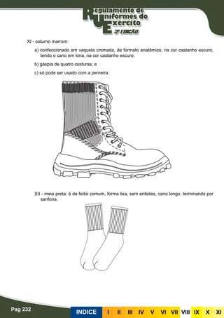 Pag 232
INDICE III III IV V VI VII VIII IX X XI
XI - coturno marrom:
a) confeccionado em vaqueta cromada, de formato anatômico, na cor castanho escuro,
tendo o cano em lona, na cor castanho escuro;
b) gáspia de quatro costuras; e
c) só pode ser usado com a perneira.
XII - meia preta: é de feitio comum, forma lisa, sem enfeites, cano longo, terminando por
sanfona.
 