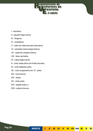 Pag 24
INDICE III III IV V VI VII VIII IX X XI
I - barretina;
II - jaqueta bege-creme;
III - dragona;
IV - charlateira;
V - colar de metal dourado (trancelim);
VI - camiseta meia-manga branca;
VII - colarinho simples branco;
VIII - faixa vermelha;
IX - calça bege-creme;
X - cinto verde-oliva com fivela dourada;
XI - cinto talabarte preto;
XII - cinto suspensório em “X”, preto;
XIII - luva branca;
XIV - fiador;
XV - meia preta;
XVI - sapato preto; e
XVII - polaina branca.
 